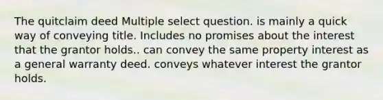 The quitclaim deed Multiple select question. is mainly a quick way of conveying title. Includes no promises about the interest that the grantor holds.. can convey the same property interest as a general warranty deed. conveys whatever interest the grantor holds.