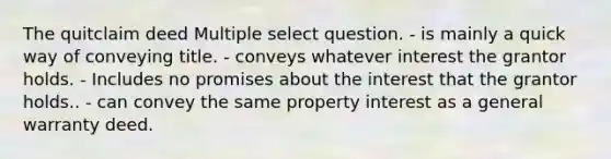 The quitclaim deed Multiple select question. - is mainly a quick way of conveying title. - conveys whatever interest the grantor holds. - Includes no promises about the interest that the grantor holds.. - can convey the same property interest as a general warranty deed.