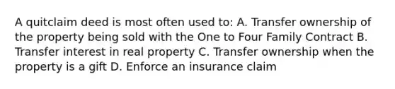 A quitclaim deed is most often used to: A. Transfer ownership of the property being sold with the One to Four Family Contract B. Transfer interest in real property C. Transfer ownership when the property is a gift D. Enforce an insurance claim