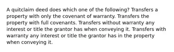 A quitclaim deed does which one of the following? Transfers a property with only the covenant of warranty. Transfers the property with full covenants. Transfers without warranty any interest or title the grantor has when conveying it. Transfers with warranty any interest or title the grantor has in the property when conveying it.