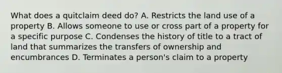 What does a quitclaim deed do? A. Restricts the land use of a property B. Allows someone to use or cross part of a property for a specific purpose C. Condenses the history of title to a tract of land that summarizes the transfers of ownership and encumbrances D. Terminates a person's claim to a property