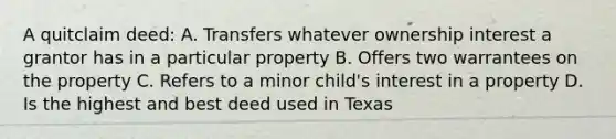 A quitclaim deed: A. Transfers whatever ownership interest a grantor has in a particular property B. Offers two warrantees on the property C. Refers to a minor child's interest in a property D. Is the highest and best deed used in Texas