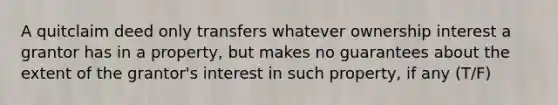 A quitclaim deed only transfers whatever ownership interest a grantor has in a property, but makes no guarantees about the extent of the grantor's interest in such property, if any (T/F)