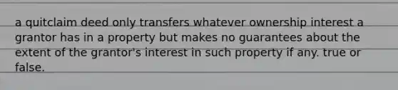 a quitclaim deed only transfers whatever ownership interest a grantor has in a property but makes no guarantees about the extent of the grantor's interest in such property if any. true or false.