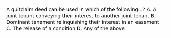 A quitclaim deed can be used in which of the following...? A. A joint tenant conveying their interest to another joint tenant B. Dominant tenement relinquishing their interest in an easement C. The release of a condition D. Any of the above