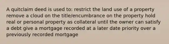 A quitclaim deed is used to: restrict the land use of a property remove a cloud on the title/encumbrance on the property hold real or personal property as collateral until the owner can satisfy a debt give a mortgage recorded at a later date priority over a previously recorded mortgage