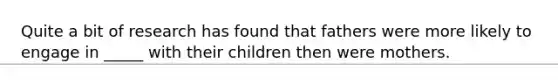 Quite a bit of research has found that fathers were more likely to engage in _____ with their children then were mothers.