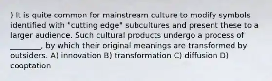 ) It is quite common for mainstream culture to modify symbols identified with "cutting edge" subcultures and present these to a larger audience. Such cultural products undergo a process of ________, by which their original meanings are transformed by outsiders. A) innovation B) transformation C) diffusion D) cooptation