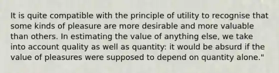 It is quite compatible with the principle of utility to recognise that some kinds of pleasure are more desirable and more valuable than others. In estimating the value of anything else, we take into account quality as well as quantity: it would be absurd if the value of pleasures were supposed to depend on quantity alone."