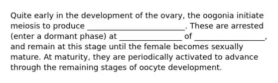 Quite early in the development of the ovary, the oogonia initiate meiosis to produce _________________________. These are arrested (enter a dormant phase) at ________________ of __________________, and remain at this stage until the female becomes sexually mature. At maturity, they are periodically activated to advance through the remaining stages of oocyte development.