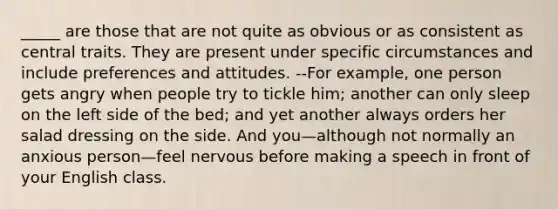_____ are those that are not quite as obvious or as consistent as central traits. They are present under specific circumstances and include preferences and attitudes. --For example, one person gets angry when people try to tickle him; another can only sleep on the left side of the bed; and yet another always orders her salad dressing on the side. And you—although not normally an anxious person—feel nervous before making a speech in front of your English class.