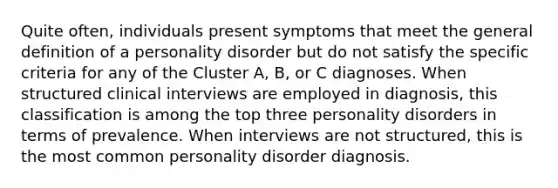 Quite often, individuals present symptoms that meet the general definition of a personality disorder but do not satisfy the specific criteria for any of the Cluster A, B, or C diagnoses. When structured clinical interviews are employed in diagnosis, this classification is among the top three personality disorders in terms of prevalence. When interviews are not structured, this is the most common personality disorder diagnosis.