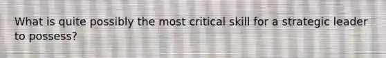 What is quite possibly the most critical skill for a strategic leader to possess?