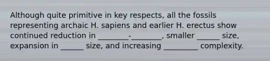 Although quite primitive in key respects, all the fossils representing archaic H. sapiens and earlier H. erectus show continued reduction in ________-________, smaller ______ size, expansion in ______ size, and increasing _________ complexity.