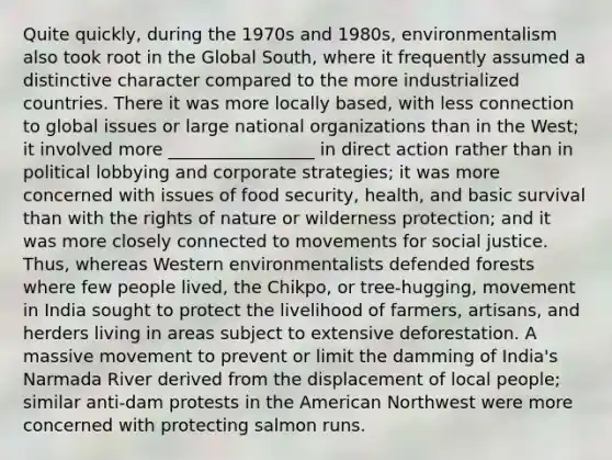 Quite quickly, during the 1970s and 1980s, environmentalism also took root in the Global South, where it frequently assumed a distinctive character compared to the more industrialized countries. There it was more locally based, with less connection to global issues or large national organizations than in the West; it involved more _________________ in direct action rather than in political lobbying and corporate strategies; it was more concerned with issues of food security, health, and basic survival than with the rights of nature or wilderness protection; and it was more closely connected to movements for social justice. Thus, whereas Western environmentalists defended forests where few people lived, the Chikpo, or tree-hugging, movement in India sought to protect the livelihood of farmers, artisans, and herders living in areas subject to extensive deforestation. A massive movement to prevent or limit the damming of India's Narmada River derived from the displacement of local people; similar anti-dam protests in the American Northwest were more concerned with protecting salmon runs.