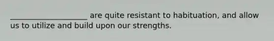 ____________________ are quite resistant to habituation, and allow us to utilize and build upon our strengths.