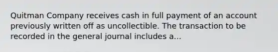 Quitman Company receives cash in full payment of an account previously written off as uncollectible. The transaction to be recorded in the general journal includes a...