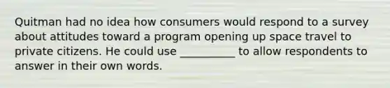 Quitman had no idea how consumers would respond to a survey about attitudes toward a program opening up space travel to private citizens. He could use __________ to allow respondents to answer in their own words.