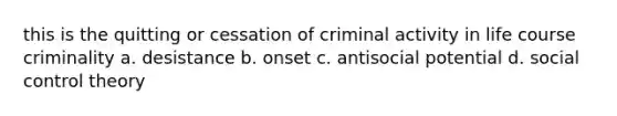 this is the quitting or cessation of criminal activity in life course criminality a. desistance b. onset c. antisocial potential d. social control theory