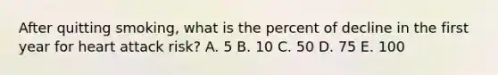 After quitting smoking, what is the percent of decline in the first year for heart attack risk? A. 5 B. 10 C. 50 D. 75 E. 100