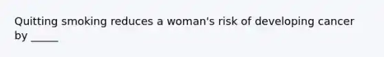 Quitting smoking reduces a woman's risk of developing cancer by _____