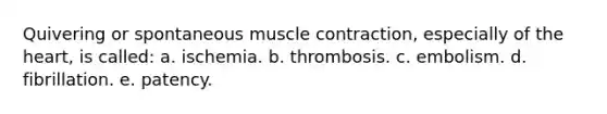 Quivering or spontaneous <a href='https://www.questionai.com/knowledge/k0LBwLeEer-muscle-contraction' class='anchor-knowledge'>muscle contraction</a>, especially of <a href='https://www.questionai.com/knowledge/kya8ocqc6o-the-heart' class='anchor-knowledge'>the heart</a>, is called: a. ischemia. b. thrombosis. c. embolism. d. fibrillation. e. patency.