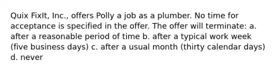 Quix FixIt, Inc., offers Polly a job as a plumber. No time for acceptance is specified in the offer. The offer will terminate: a. after a reasonable period of time b. after a typical work week (five business days) c. after a usual month (thirty calendar days) d. never