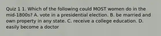 Quiz 1 1. Which of the following could MOST women do in the mid-1800s? A. vote in a presidential election. B. be married and own property in any state. C. receive a college education. D. easily become a doctor