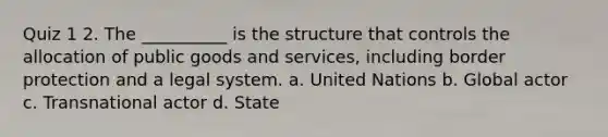 Quiz 1 2. The __________ is the structure that controls the allocation of public goods and services, including border protection and a legal system. a. United Nations b. Global actor c. Transnational actor d. State