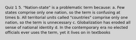 Quiz 1 5. "Nation-state" is a problematic term because: a. Few states comprise only one nation, so the term is confusing at times b. All territorial units called "countries" comprise only one nation, so the term is unnecessary c. Globalization has eroded all sense of national identity d. In the contemporary era no elected officials ever uses the term, yet it lives on in textbooks