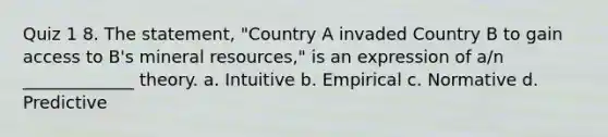 Quiz 1 8. The statement, "Country A invaded Country B to gain access to B's mineral resources," is an expression of a/n _____________ theory. a. Intuitive b. Empirical c. Normative d. Predictive