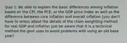 Quiz 1: Be able to explain the basic differences among inflation based on the CPI, the PCE, or the GDP price index as well as the difference between core inflation and overall inflation (you don't have to stress about the details of the chain weighting method for real GDP and inflation just be aware that it is a technical method the govt uses to avoid problems with using an old base year)