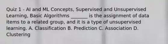 Quiz 1 - AI and ML Concepts, Supervised and Unsupervised Learning, Basic Algorithms _______ is the assignment of data items to a related group, and it is a type of unsupervised learning. A. Classification B. Prediction C. Association D. Clustering