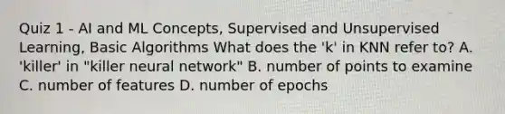 Quiz 1 - AI and ML Concepts, Supervised and Unsupervised Learning, Basic Algorithms What does the 'k' in KNN refer to? A. 'killer' in "killer neural network" B. number of points to examine C. number of features D. number of epochs