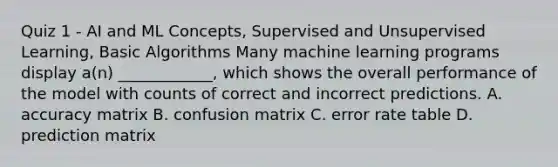 Quiz 1 - AI and ML Concepts, Supervised and Unsupervised Learning, Basic Algorithms Many machine learning programs display a(n) ____________, which shows the overall performance of the model with counts of correct and incorrect predictions. A. accuracy matrix B. confusion matrix C. error rate table D. prediction matrix