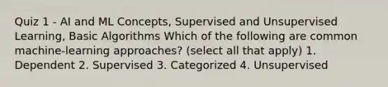 Quiz 1 - AI and ML Concepts, Supervised and Unsupervised Learning, Basic Algorithms Which of the following are common machine-learning approaches? (select all that apply) 1. Dependent 2. Supervised 3. Categorized 4. Unsupervised