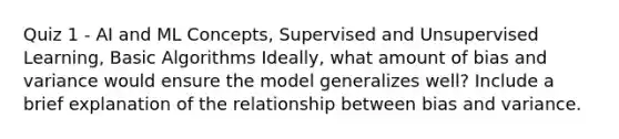 Quiz 1 - AI and ML Concepts, Supervised and Unsupervised Learning, Basic Algorithms Ideally, what amount of bias and variance would ensure the model generalizes well? Include a brief explanation of the relationship between bias and variance.