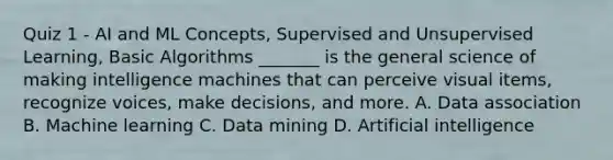 Quiz 1 - AI and ML Concepts, Supervised and Unsupervised Learning, Basic Algorithms _______ is the general science of making intelligence machines that can perceive visual items, recognize voices, make decisions, and more. A. Data association B. Machine learning C. Data mining D. Artificial intelligence