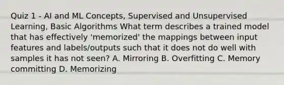 Quiz 1 - AI and ML Concepts, Supervised and Unsupervised Learning, Basic Algorithms What term describes a trained model that has effectively 'memorized' the mappings between input features and labels/outputs such that it does not do well with samples it has not seen? A. Mirroring B. Overfitting C. Memory committing D. Memorizing