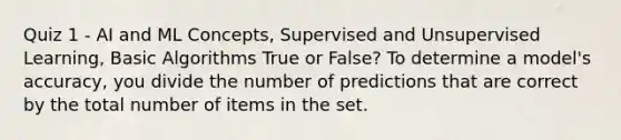 Quiz 1 - AI and ML Concepts, Supervised and Unsupervised Learning, Basic Algorithms True or False? To determine a model's accuracy, you divide the number of predictions that are correct by the total number of items in the set.