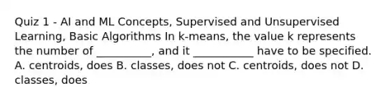 Quiz 1 - AI and ML Concepts, Supervised and Unsupervised Learning, Basic Algorithms In k-means, the value k represents the number of __________, and it ___________ have to be specified. A. centroids, does B. classes, does not C. centroids, does not D. classes, does