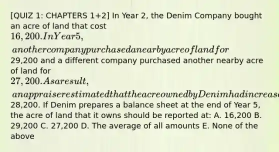 [QUIZ 1: CHAPTERS 1+2] In Year 2, the Denim Company bought an acre of land that cost 16,200. In Year 5, another company purchased a nearby acre of land for29,200 and a different company purchased another nearby acre of land for 27,200. As a result, an appraiser estimated that the acre owned by Denim had increased in value to28,200. If Denim prepares a balance sheet at the end of Year 5, the acre of land that it owns should be reported at: A. 16,200 B. 29,200 C. 27,200 D. The average of all amounts E. None of the above