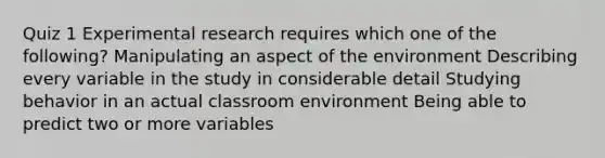 Quiz 1 Experimental research requires which one of the following? Manipulating an aspect of the environment Describing every variable in the study in considerable detail Studying behavior in an actual classroom environment Being able to predict two or more variables