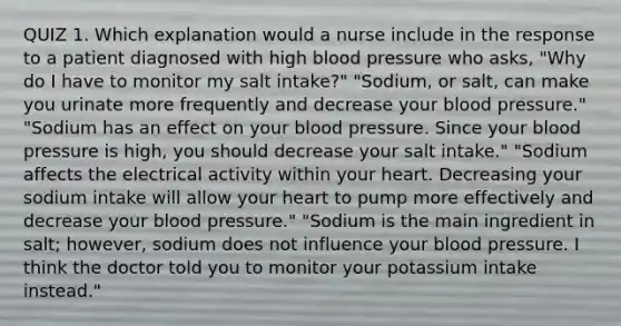 QUIZ 1. Which explanation would a nurse include in the response to a patient diagnosed with high blood pressure who asks, "Why do I have to monitor my salt intake?" "Sodium, or salt, can make you urinate more frequently and decrease your blood pressure." "Sodium has an effect on your blood pressure. Since your blood pressure is high, you should decrease your salt intake." "Sodium affects the electrical activity within your heart. Decreasing your sodium intake will allow your heart to pump more effectively and decrease your blood pressure." "Sodium is the main ingredient in salt; however, sodium does not influence your blood pressure. I think the doctor told you to monitor your potassium intake instead."