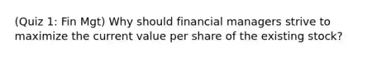 (Quiz 1: Fin Mgt) Why should financial managers strive to maximize the current value per share of the existing stock?