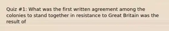 Quiz #1: What was the first written agreement among the colonies to stand together in resistance to Great Britain was the result of