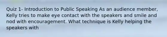 Quiz 1- Introduction to Public Speaking As an audience member, Kelly tries to make eye contact with the speakers and smile and nod with encouragement. What technique is Kelly helping the speakers with