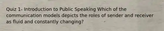 Quiz 1- Introduction to Public Speaking Which of the communication models depicts the roles of sender and receiver as fluid and constantly changing?