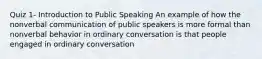 Quiz 1- Introduction to Public Speaking An example of how the nonverbal communication of public speakers is more formal than nonverbal behavior in ordinary conversation is that people engaged in ordinary conversation