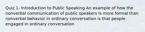 Quiz 1- Introduction to Public Speaking An example of how the nonverbal communication of public speakers is more formal than nonverbal behavior in ordinary conversation is that people engaged in ordinary conversation